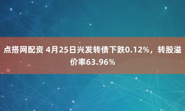 点搭网配资 4月25日兴发转债下跌0.12%，转股溢价率63.96%