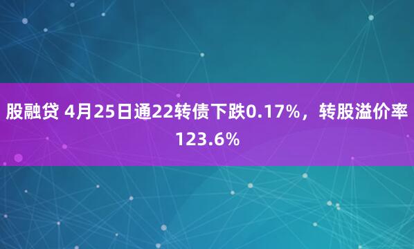 股融贷 4月25日通22转债下跌0.17%，转股溢价率123.6%