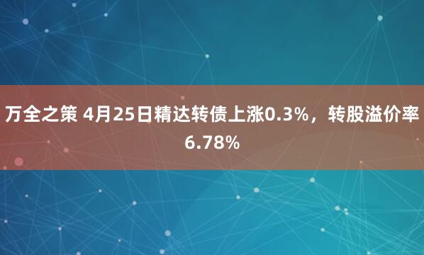 万全之策 4月25日精达转债上涨0.3%，转股溢价率6.78%