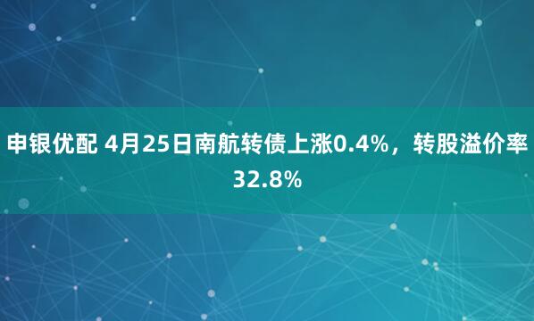 申银优配 4月25日南航转债上涨0.4%，转股溢价率32.8%