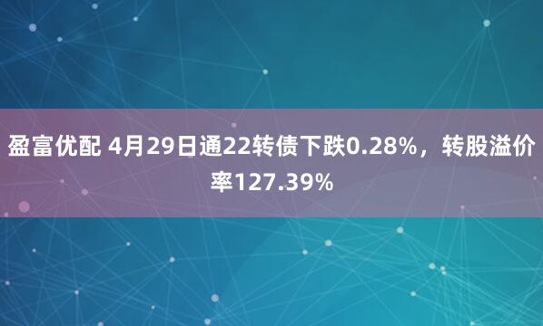 盈富优配 4月29日通22转债下跌0.28%，转股溢价率127.39%