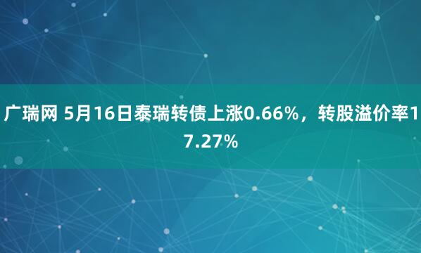 广瑞网 5月16日泰瑞转债上涨0.66%,转股溢价率17.27%