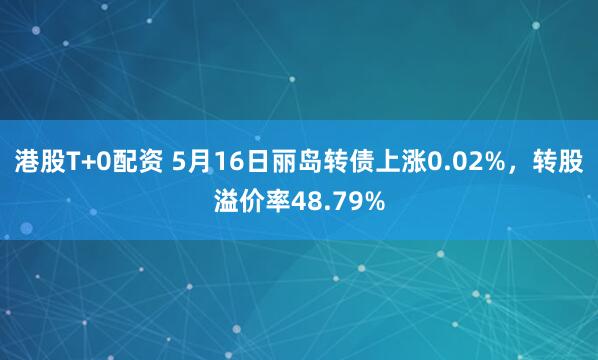 港股T+0配资 5月16日丽岛转债上涨0.02%，转股溢价率48.79%
