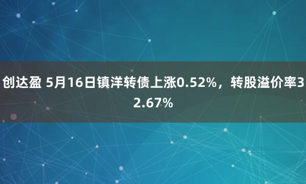 创达盈 5月16日镇洋转债上涨0.52%，转股溢价率32.67%
