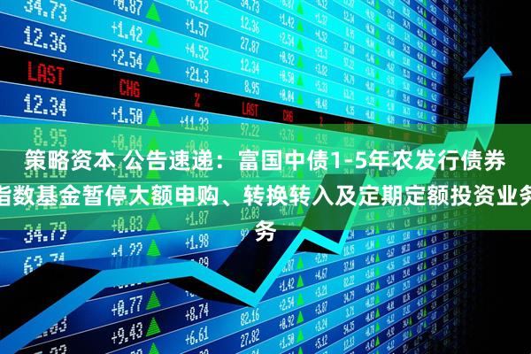 策略资本 公告速递：富国中债1-5年农发行债券指数基金暂停大额申购、转换转入及定期定额投资业务