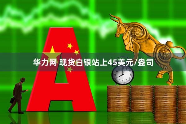 华力网 现货白银站上45美元/盎司