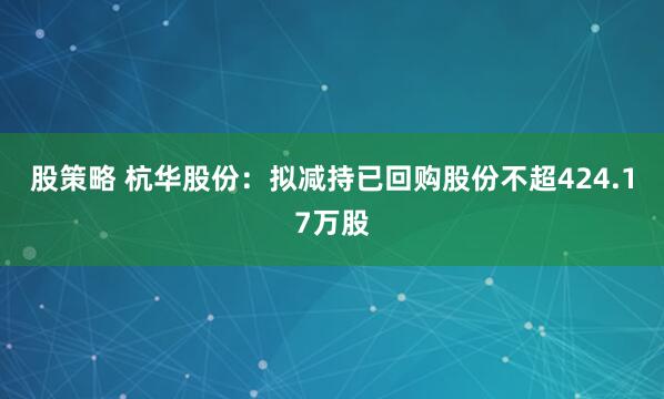 股策略 杭华股份：拟减持已回购股份不超424.17万股