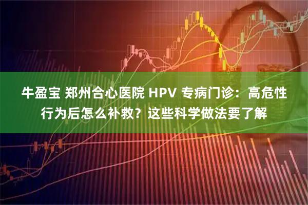 牛盈宝 郑州合心医院 HPV 专病门诊：高危性行为后怎么补救？这些科学做法要了解