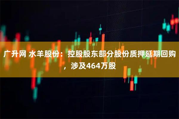 广升网 水羊股份：控股股东部分股份质押延期回购，涉及464万股
