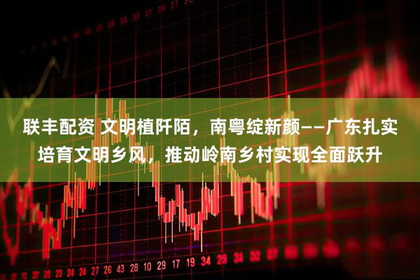 联丰配资 文明植阡陌,南粤绽新颜——广东扎实培育文明乡风,推动岭南乡村实现全面跃升