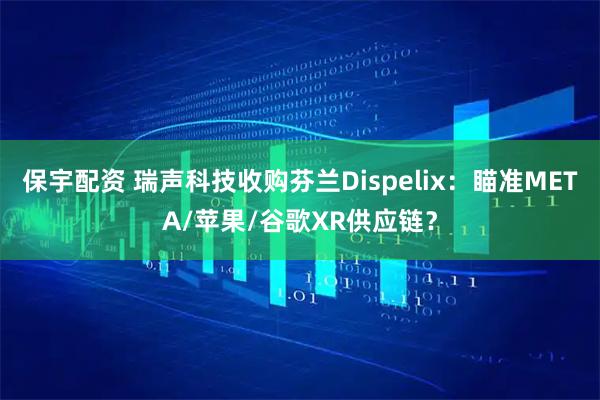 保宇配资 瑞声科技收购芬兰Dispelix：瞄准META/苹果/谷歌XR供应链？