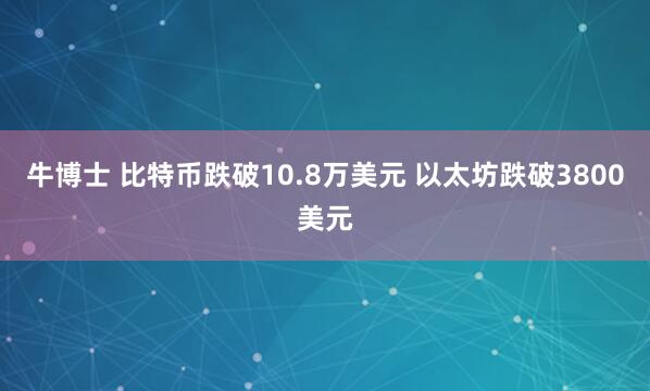 牛博士 比特币跌破10.8万美元 以太坊跌破3800美元