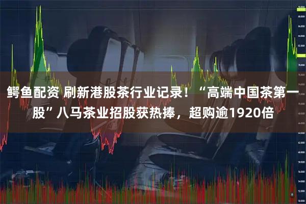 鳄鱼配资 刷新港股茶行业记录！“高端中国茶第一股”八马茶业招股获热捧，超购逾1920倍