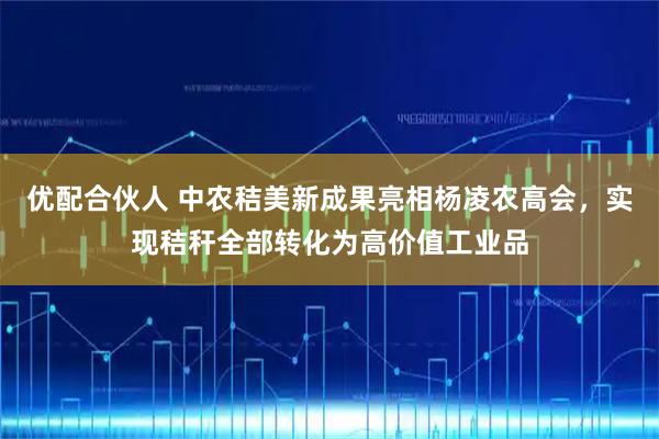 优配合伙人 中农秸美新成果亮相杨凌农高会，实现秸秆全部转化为高价值工业品