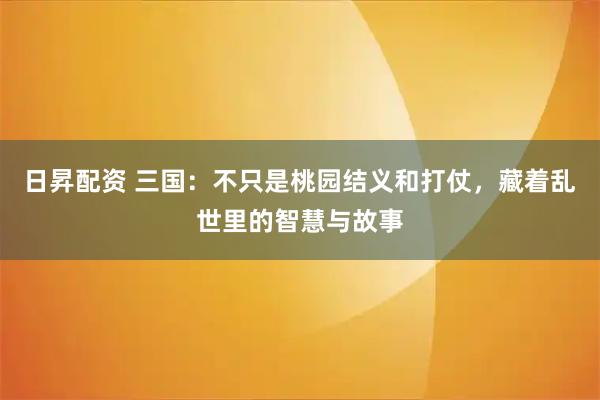 日昇配资 三国：不只是桃园结义和打仗，藏着乱世里的智慧与故事