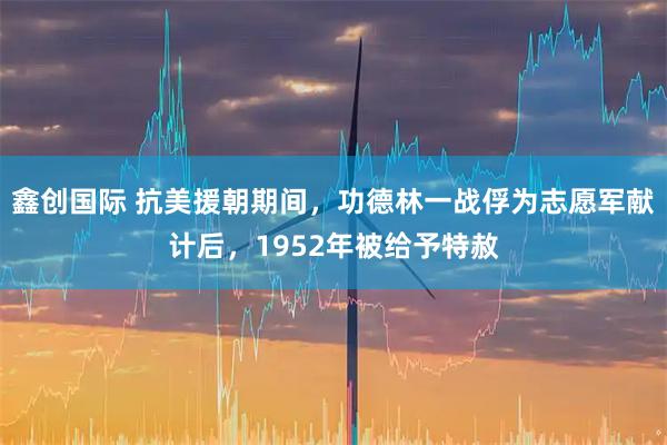 鑫创国际 抗美援朝期间，功德林一战俘为志愿军献计后，1952年被给予特赦