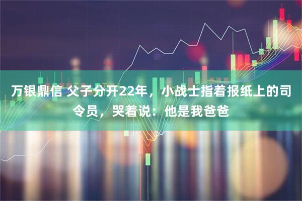 万银鼎信 父子分开22年，小战士指着报纸上的司令员，哭着说：他是我爸爸