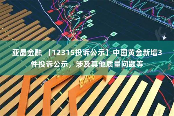 亚晶金融 【12315投诉公示】中国黄金新增3件投诉公示，涉及其他质量问题等