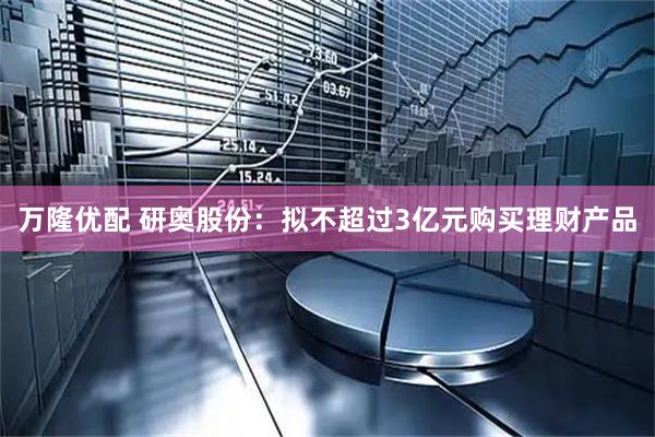 万隆优配 研奥股份：拟不超过3亿元购买理财产品