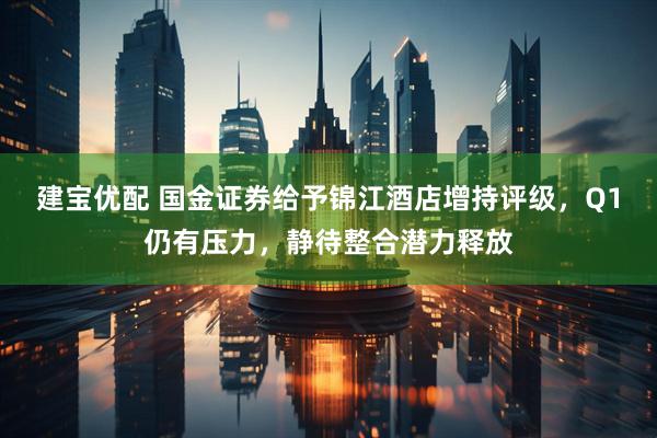 建宝优配 国金证券给予锦江酒店增持评级，Q1仍有压力，静待整合潜力释放