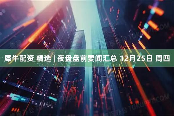 犀牛配资 精选 | 夜盘盘前要闻汇总 12月25日 周四