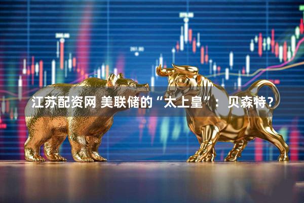 江苏配资网 美联储的“太上皇”：贝森特？