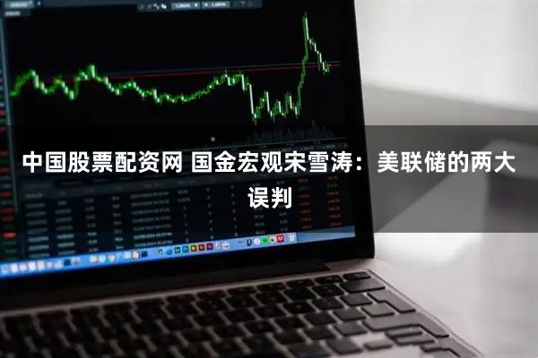 中国股票配资网 国金宏观宋雪涛：美联储的两大误判